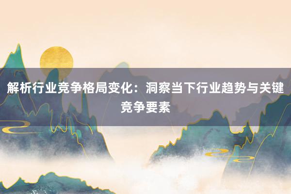 解析行业竞争格局变化：洞察当下行业趋势与关键竞争要素