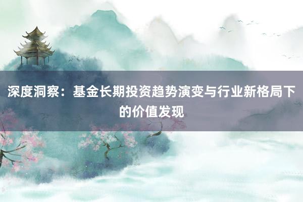 深度洞察：基金长期投资趋势演变与行业新格局下的价值发现