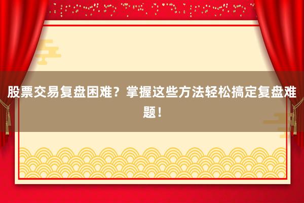股票交易复盘困难？掌握这些方法轻松搞定复盘难题！