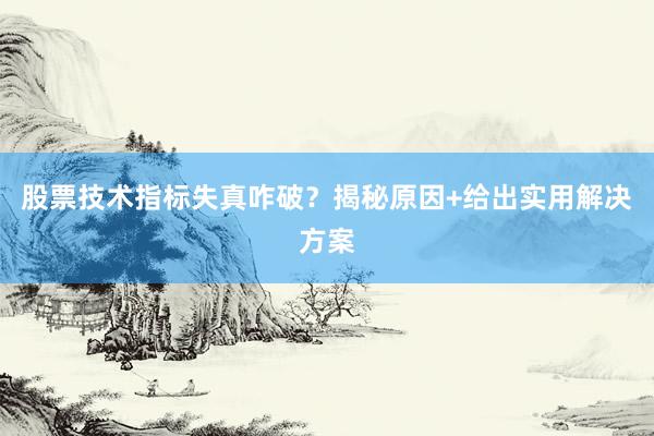 股票技术指标失真咋破？揭秘原因+给出实用解决方案