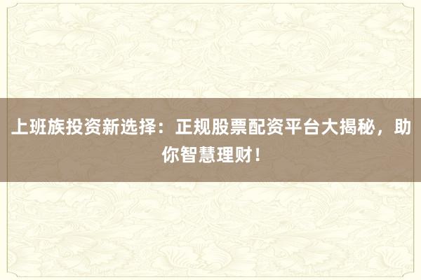 上班族投资新选择：正规股票配资平台大揭秘，助你智慧理财！
