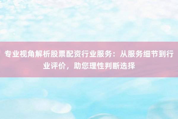 专业视角解析股票配资行业服务：从服务细节到行业评价，助您理性判断选择