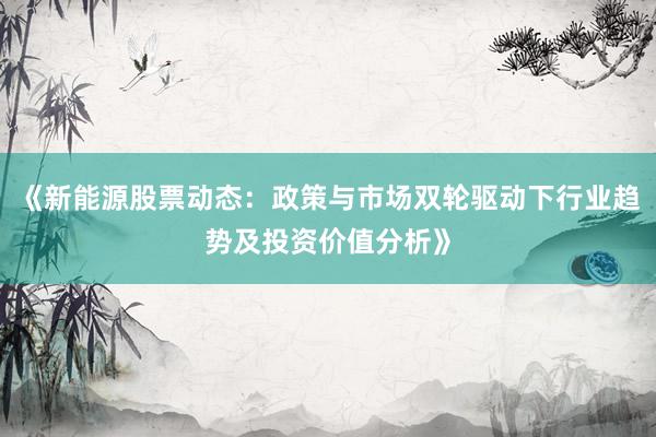 《新能源股票动态:政策与市场双轮驱动下行业趋势及投资价值分析》
