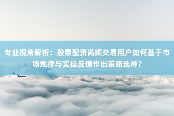 专业视角解析：股票配资高频交易用户如何基于市场规律与实操反馈作出策略选择？