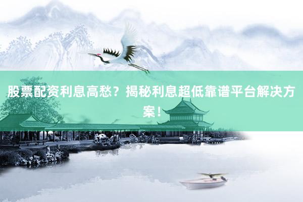 股票配资利息高愁？揭秘利息超低靠谱平台解决方案！