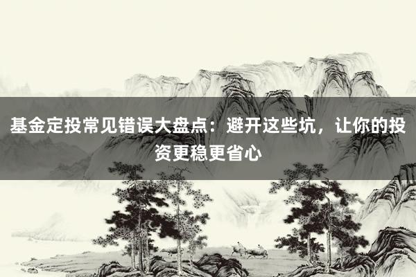 基金定投常见错误大盘点：避开这些坑，让你的投资更稳更省心