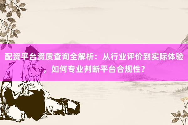 配资平台资质查询全解析:从行业评价到实际体验,如何专业判断平台合规性?