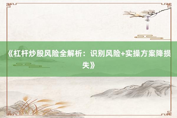 《杠杆炒股风险全解析：识别风险+实操方案降损失》