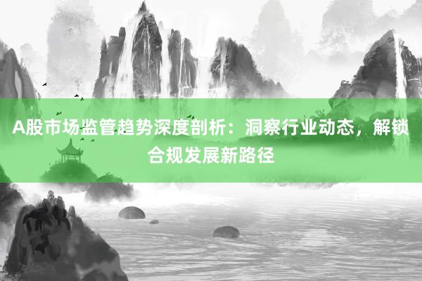 A股市场监管趋势深度剖析：洞察行业动态，解锁合规发展新路径